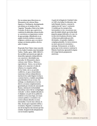 Por esa misma época florecieron en            A partir de la llegada de Cristóbal Colón
Mesoamérica las culturas Maya,                en 1492 a las Indias Occidentales, más
Zapoteca y Teotihuacán, desempeñando          tarde llamada América, comenzó la
esta última un rol similar al de los          exploración del "nuevo" continente.
"imperios" Tiwanaku y Wari en los Andes       A medida que los europeos iban
Centrales. Es decir, que a partir de su       internándose en éste, encontraron una
condición de sofisticadas culturas locales,   gran diversidad cultural, que incluía desde
se convirtieron en importantes centros        pequeños grupos dedicados a la caza o la
de gran prestigio, difundiendo en un          recolección de plantas silvestres, hasta
amplio territorio similares conceptos         civilizaciones gobernadas por jefes
religiosos y artísticos, pese a no ejercer    divinizados, con grandes ciudades y
siempre un dominio político efectivo          complejas pirámides. Se inicia entonces
sobre el mismo.                               un nuevo proceso de exterminio y
                                              mestizaje. Erróneamente, se tiende a
El período Post-Clásico (más conocido         pensar que recién entonces comienza la
en los Andes Centrales como Intermedio        Historia Americana, ignorando la riqueza
Tardío y Tardío; aprox. 1000-1500 d.C),       de la larga historia propiamente
fue sucedido nuevamente por siglos de         americana.
desarrollos regionales independientes,
con caracteres e identidades muy
marcadas. En Mesoamérica abarca
culturas como Tolteca, Mixteca y
especialmente Azteca, con un fuerte
énfasis en lo comercial, el cobro de
tributos y la conquista militar.
En los Andes, este es un período
conflictivo, en que se desarrollaron
numerosas culturas independientes,
muchas de las cuales llegaron incluso a
construir fuertes y ciudades amuralladas
para defenderse de sus vecinos. Sin
embargo, no abandonaron el acceso
directo a recursos complementarios,
garantizado por circuitos de caravanas de
llamas y sistemas de territorialidad
discontinua como el de los "archipiélagos
verticales", es decir, ciudades ubicadas en
el altiplano con parte de su población
residente en las zonas bajas, sin mayor
contacto político o económico con
centros urbanos ubicados en zonas
intermedias. Una de estas culturas, la
Inka, alcanzó gran expansión militar y
económica, llegando a constituirse en
uno de los imperios más extensos que han
existido, desapareciendo abruptamente
con la invasión española.


                                                                       Funcionario administrativo del imperio Inka
 