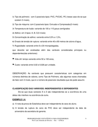 PROBABILIDADE E ESTATÍSTICA PARA ENGENHEIROS
Prof. Lael Almeida de Oliveira - Des - UFSCar
9
1) Tipo de polímero: com 3 possíveis tipos: PVC, PVCAC, PE (nesse caso diz-se que
existem 3 níveis),
2) Tipo de máquina: com 2 possíveis tipos: Extrusão e Compressão(2 níveis)
3) Temperatura de fusão: variando de 105 a 115 graus centígrados
4) Aditivo: em 3 tipos: A, B, C(3 níveis)
5) Concentração de aditivo: variando entre 0,5% a 1,5%,
6) Ensaio de tensão de ruptura: variando entre 40 e 80 metros de coluna d’agua,
7) Rugosidade: variando entre 6 e 20 micropolegadas,
que deverão ser analisadas além das variáveis consideradas principais ou
dependentes(das anteriores):
• Vida útil: tempo variando entre 50 a 100 anos,
• Custo: variando entre 0,02 e 0,026 por unidade.
OBSERVAÇÃO: As variáveis que possuem características com categorias em
números distintos de valores, como Tipo de Polímero, são algumas vezes chamadas
de fator com 3 níveis, que é o número de possíveis resultados que ela pode assumir.
CLASSIFICAÇÃO DAS VARIÁVEIS: INDEPENDENTES E DEPENDENTES
Diz-se que duas variáveis X e Z são independentes se a ocorrência de uma
delas não interfere na ocorrência da outra.
EXEMPLO 1.4:
a) A nota da prova de Estatística deve ser independente do sexo do aluno.
b) A tensão de ruptura do cano de PVC deve ser independente da data de
aniversário da secretária do gerente.
 