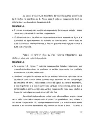 PROBABILIDADE E ESTATÍSTICA PARA ENGENHEIROS
Prof. Lael Almeida de Oliveira - Des - UFSCar
10
Diz-se que a variável Z é dependente da variável X quando a ocorrência
de X interfere na ocorrência de Z. Nesse caso X pode ser independente de Z, ou
pode também ser dependente dos valores de Z.
EXEMPLO 1.5:
a) A nota da prova pode ser considerada dependente do tempo de estudo. Nesse
caso o tempo de estudo é a variável independente.
b) O diâmetro do cano de plástico é dependente do volume requerido de água, e a
quantidade de água dependerá do diâmetro do cano requerido. Nesse caso as
duas variáveis são interdependentes, a não ser que uma delas seja pré-fixada e a
outra seja a resposta.
Pode-se ter também duas ou mais variáveis independentes que
interferem sobre uma variável dependente.
EXEMPLO 1.6:
a) No exemplo 1.3, temos 7 variáveis independentes, listadas inicialmente, que
possivelmente determinam os resultados da variável dependente: boa qualidade
em termos de vida útil e menor custo.
b) Considere uma pesquisa em que se estuda apenas a tensão de ruptura de canos
de plástico, como fruto do tipo de polímero e tipo de aditivo, em uma concentração
de aditivo fixa em 0,5%. Nesse caso a tensão de ruptura é a variável dependente,
o tipo de polímero e o tipo de aditivo são variáveis independentes, sendo que a
concentração de aditivo, embora seja variável independente, neste caso, não tem a
função de variável por ser usada em um só valor fixo.
As variáveis independentes muitas vezes são candidatas a serem causa
para o efeito pretendido como por exemplo para a boa qualidade do cano; embora o
fato de ser independente, não implique necessariamente que a relação entre essas
variáveis e as variáveis dependentes seja sempre de causa e efeito. Quando o
 