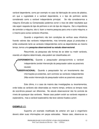 PROBABILIDADE E ESTATÍSTICA PARA ENGENHEIROS
Prof. Lael Almeida de Oliveira - Des - UFSCar
12
variável dependente, como por exemplo no caso da fabricação de canos de plástico,
em que a rugosidade é a variável dependente, e o tipo de polímero sendo
considerado como a variável independente principal. Se não considerarmos a
máquina (Extrusão ou Compressão) podemos correr o risco de obter resultados que
não sejam resposta do tipo de polímero e sim do tipo de máquina. Daí a importância
de controlar a máquina, isto é, fazer a mesma pesquisa para uma e outra máquina; e
o mesmo para outras variáveis influentes.
Quando o engenheiro não tem condições de verificar essa influência
fixando valores das variáveis independentes, mas tomando peças já produzidas e
então analisando tanto as variáveis independentes como as dependentes ao mesmo
tempo, temos uma pesquisa observacional ou estudo observacional.
Resumindo, as pesquisas são formas de se obter ou medir variáveis,
visando um objetivo determinado, elas podem ser classificadas em:
EXPERIMENTAL: Quando o pesquisador planeja/controla a variável
independente (existe intervenção do pesquisador sobre as possíveis
causas)
OBSERVACIONAL: Quando o pesquisador faz um levantamento das
informações já existentes, sem controlar as variáveis independentes
(Não existe intervenção do pesquisador sobre as possíveis causas)
Este último, é o caso da maioria das investigações ou levantamentos,
onde todas as variáveis são observadas ao mesmo tempo, embora os tempos reais
de ocorrência possam ser diferentes. No estudo observacional não há controle de
níveis de quaisquer das variáveis. Nesse caso podem existir as variáveis resposta e
explanatória, mas a variável explanatória não teve valores fixados a priori.
EXEMPLO 1.7:
Suponha um exemplo modificado do anterior em que o engenheiro
deverá obter suas informações em peças estocadas. Nesse caso, observa-se ou
 
