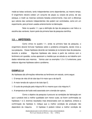 PROBABILIDADE E ESTATÍSTICA PARA ENGENHEIROS
Prof. Lael Almeida de Oliveira - Des - UFSCar
13
mede-se todas variáveis, tanto independentes como dependentes, ao mesmo tempo.
O engenheiro deverá coletar um conjunto de peças ou corpos de prova, de seu
estoque, e medir as mesmas variáveis listadas anteriormente, mas com a diferença
que valores das variáveis independentes não podem ser controlados, como em um
experimento, pois já foram usados anteriormente na fabricação.
Note no quadro 1.1, que a definição do tipo de pesquisa a ser feita e a
escolha das variáveis, fazem parte da primeira fase da pesquisa científica.
1.5 - HIPÓTESES:
Como vimos no quadro 1.1, ainda na primeira fase da pesquisa, o
engenheiro deverá formular hipóteses sobre o problema emergente, dando início a
sua pesquisa. Essas hipóteses deverão ser testadas já na terceira fase da pesquisa,
durante a análise. Algumas hipóteses são claras à partir da vivência com o
fenômeno em questão, outras aparecem a medida que se estuda ou se trabalha com
dados referentes aos mesmos. Vamos usar os exemplos 1.2 e 1.3 anteriores, para
elaborar algumas hipóteses sobre o problema.
EXEMPLO 1.8:
As hipóteses são afirmações referentes ao fenômeno em estudo, como segue:
1. O tempo de vida útil do tubo tipo A é maior que o do tipo B.
2. A maior tensão de ruptura é do tubo tipo C.
3. O custo de produção pela máquina W é o mesmo que o da máquina Y.
4. A temperatura de fusão está associada com a tensão de ruptura.
Como o objetivo da pesquisa é procurar as condições de fabricação em
que o produto terá a melhor qualidade com menor custo, se forem confirmadas as
hipóteses 1 e 2, teremos resultados mais direcionados com os objetivos, embora a
confirmação da hipótese 3, indique que a melhor condição de produção não
dependerá da máquina. A hipótese 4 poderá indicar a melhor condição de
 