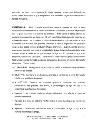 PROBABILIDADE E ESTATÍSTICA PARA ENGENHEIROS
Prof. Lael Almeida de Oliveira - Des - UFSCar
14
produção, se junto com a confirmação dessa hipótese, houver uma indicação da
forma dessa associação e qual temperatura que fornecerá peças mais resistentes à
tensão de ruptura.
EXEMPLO 1.9: Uma industria metalúrgica constrói chapas de aço, e duas
características interessantes a serem avaliadas no controle de qualidade da produção
são o peso da peça e o número de defeitos. Este último é obtido através da
contagem na superfície da peça, em 10 cm2 escolhidos aleatoriamente segundo um
método de sorteio que considera a distribuição de defeitos uniforme sobre a peça.
Considere que existem três prensas diferentes e que o engenheiro de produção
suspeita que essas prensas produzem chapas diferentes. Suponha ainda que esse
engenheiro, suspeita que existe a possibilidade de que haja interferência do turno de
trabalho sobre a produção, da porcentagem de liga tipo A utilizada no aço, e da
temperatura usada na usinagem. Para verificar suas suspeitas procura inicialmente
fazer uma pesquisa de modo que possa comparar as 3 prensas em turnos de trabalho
diferentes. Temos então:
a) O PROBLEMA: Está ligado à necessidade de melhorar o controle de qualidade da
produção de chapas.
b) OBJETIVO: Comparar a produção das prensas, e verificar se o turno de trabalho
interfere na qualidade das peças.
c) A HIPÓTESE: Existindo as suspeitas quanto a qualidade dos produtos
provenientes das prensas, dos turnos, e porcentagem de liga do tipo A, o
engenheiro levantou duas hipóteses:
• Hipótese 1: as prensas produzem chapas diferentes com relação ao peso ou
número de defeitos.
• Hipótese 2: o turno de trabalho interfere sobre o peso das chapas ou número de
defeitos.
• Hipótese 3: existe uma associação entre a porcentagem de liga do tipo A e o
número de defeitos da chapa.
 