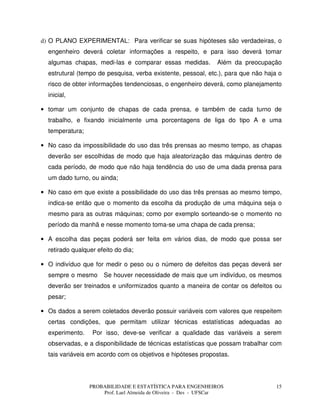 PROBABILIDADE E ESTATÍSTICA PARA ENGENHEIROS
Prof. Lael Almeida de Oliveira - Des - UFSCar
15
d) O PLANO EXPERIMENTAL: Para verificar se suas hipóteses são verdadeiras, o
engenheiro deverá coletar informações a respeito, e para isso deverá tomar
algumas chapas, medi-las e comparar essas medidas. Além da preocupação
estrutural (tempo de pesquisa, verba existente, pessoal, etc.), para que não haja o
risco de obter informações tendenciosas, o engenheiro deverá, como planejamento
inicial,
• tomar um conjunto de chapas de cada prensa, e também de cada turno de
trabalho, e fixando inicialmente uma porcentagens de liga do tipo A e uma
temperatura;
• No caso da impossibilidade do uso das três prensas ao mesmo tempo, as chapas
deverão ser escolhidas de modo que haja aleatorização das máquinas dentro de
cada período, de modo que não haja tendência do uso de uma dada prensa para
um dado turno, ou ainda;
• No caso em que existe a possibilidade do uso das três prensas ao mesmo tempo,
indica-se então que o momento da escolha da produção de uma máquina seja o
mesmo para as outras máquinas; como por exemplo sorteando-se o momento no
período da manhã e nesse momento toma-se uma chapa de cada prensa;
• A escolha das peças poderá ser feita em vários dias, de modo que possa ser
retirado qualquer efeito do dia;
• O indivíduo que for medir o peso ou o número de defeitos das peças deverá ser
sempre o mesmo Se houver necessidade de mais que um indivíduo, os mesmos
deverão ser treinados e uniformizados quanto a maneira de contar os defeitos ou
pesar;
• Os dados a serem coletados deverão possuir variáveis com valores que respeitem
certas condições, que permitam utilizar técnicas estatísticas adequadas ao
experimento. Por isso, deve-se verificar a qualidade das variáveis a serem
observadas, e a disponibilidade de técnicas estatísticas que possam trabalhar com
tais variáveis em acordo com os objetivos e hipóteses propostas.
 