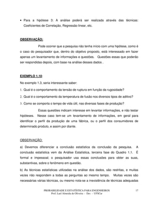 PROBABILIDADE E ESTATÍSTICA PARA ENGENHEIROS
Prof. Lael Almeida de Oliveira - Des - UFSCar
17
• Para a hipótese 3: A análise poderá ser realizada através das técnicas:
Coeficientes de Correlação, Regressão linear, etc.
OBSERVAÇÃO:
Pode ocorrer que a pesquisa não tenha início com uma hipótese, como é
o caso do pesquisador que, dentro do objetivo proposto, está interessado em fazer
apenas um levantamento de informações e questões. Questões essas que poderão
ser respondidas depois, com base na análise desses dados .
EXEMPLO 1.10:
No exemplo 1.3, seria interessante saber:
1. Qual é o comportamento da tensão de ruptura em função da rugosidade?
2. Qual é o comportamento da temperatura de fusão nos diversos tipos de aditivo?
3. Como se comporta o tempo de vida útil, nas diversas fases de produção?
Essas questões indicam interesse em levantar informações, e não testar
hipóteses. Nesse caso tem-se um levantamento de informações, em geral para
identificar o perfil da produção de uma fábrica, ou o perfil dos consumidores de
determinado produto, e assim por diante.
OBSERVAÇÃO:
a) Devemos diferenciar a conclusão estatística da conclusão da pesquisa. A
conclusão estatística vem da Análise Estatística, terceira fase do Quadro 1.1. É
formal e impessoal; o pesquisador usa essas conclusões para obter as suas,
substantivas, sobre o fenômeno em questão.
b) As técnicas estatísticas utilizadas na análise dos dados, são restritas, e muitas
vezes não respondem a todas as perguntas ao mesmo tempo. Muitas vezes são
necessárias várias técnicas, ou mesmo nota-se a inexistência de técnicas adequadas
 