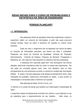PROBABILIDADE E ESTATÍSTICA PARA ENGENHEIROS
Prof. Lael Almeida de Oliveira - Des - UFSCar
1
IDÉIAS INICIAIS PARA O CURSO DE PROBABILIDADE E
ESTATÍSTICA NA ÁREA DE ENGENHARIA
PORQUE PLANEJAR?
1.1 INTRODUÇÃO:
Nas pesquisas dentro de quaisquer áreas das engenharias, sempre o
engenheiro obtém um conjunto de informações, à partir das quais procurará
elucidar dúvidas, trazer luz sobre o fenômeno em questão ou mesmo tomar
decisões.
Cada vez mais, o engenheiro tem se deparado com banco de dados
ou conjunto de informações preciosas, que devem ser lidas e analisadas.
Pesquisas nas áreas de Controle de Qualidade, Controle de Produção,
Gerenciamento, Controle de Estoque, Pesquisa de Mercado, Propaganda e
Marketing, etc., têm cada vez mais requerido os métodos e técnicas estatísticas.
A estatística tem assumido papel bem mais abrangente nas últimas
décadas, assumindo importância cada vez maior no campo das engenharias. Ela
não pode ser encarada apenas como mais uma disciplina, pois se trata
principalmente de uma ferramenta a auxiliar no raciocínio e análise das informações
obtidas. É usada e útil para pesquisas onde deseja-se planejamento ótimo, obter
indicações de qualidade, coleciona-se informações ou dados, e para auxiliar na
interpretação e conclusões sobre o fenômeno em questão.
Pela definição de Steel, R.G.D e Torrie, J.H.:
“A ciência é um campo de estudo que trabalha com observação e classificação de
fatos” ,
o engenheiro estará constantemente envolvido com ciência, o que implicará no uso
da estatística para o desenvolvimento de seu trabalho. Além disso, no
 
