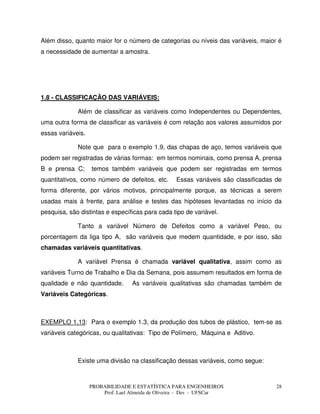 PROBABILIDADE E ESTATÍSTICA PARA ENGENHEIROS
Prof. Lael Almeida de Oliveira - Des - UFSCar
28
Além disso, quanto maior for o número de categorias ou níveis das variáveis, maior é
a necessidade de aumentar a amostra.
1.8 - CLASSIFICAÇÃO DAS VARIÁVEIS:
Além de classificar as variáveis como Independentes ou Dependentes,
uma outra forma de classificar as variáveis é com relação aos valores assumidos por
essas variáveis.
Note que para o exemplo 1.9, das chapas de aço, temos variáveis que
podem ser registradas de várias formas: em termos nominais, como prensa A, prensa
B e prensa C; temos também variáveis que podem ser registradas em termos
quantitativos, como número de defeitos, etc. Essas variáveis são classificadas de
forma diferente, por vários motivos, principalmente porque, as técnicas a serem
usadas mais à frente, para análise e testes das hipóteses levantadas no início da
pesquisa, são distintas e específicas para cada tipo de variável.
Tanto a variável Número de Defeitos como a variável Peso, ou
porcentagem da liga tipo A, são variáveis que medem quantidade, e por isso, são
chamadas variáveis quantitativas.
A variável Prensa é chamada variável qualitativa, assim como as
variáveis Turno de Trabalho e Dia da Semana, pois assumem resultados em forma de
qualidade e não quantidade. As variáveis qualitativas são chamadas também de
Variáveis Categóricas.
EXEMPLO 1.13: Para o exemplo 1.3, da produção dos tubos de plástico, tem-se as
variáveis categóricas, ou qualitativas: Tipo de Polímero, Máquina e Aditivo.
Existe uma divisão na classificação dessas variáveis, como segue:
 