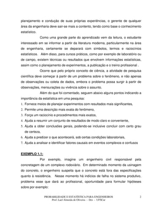 PROBABILIDADE E ESTATÍSTICA PARA ENGENHEIROS
Prof. Lael Almeida de Oliveira - Des - UFSCar
2
planejamento e condução de suas próprias experiências, o gerente de qualquer
área da engenharia deve sair-se mais a contento, tendo como base o conhecimento
estatístico.
Como uma grande parte do aprendizado vem da leitura, o estudante
interessado em se informar a partir da literatura moderna, particularmente na área
de engenharia, certamente se deparará com símbolos, termos e raciocínios
estatísticos. Além disso, para cursos práticos, como por exemplo de laboratório ou
de campo, existem técnicas ou resultados que envolvem informações estatísticas,
assim como o planejamento de experimentos, a publicação e o treino profissional .
Ocorre que pelo próprio conceito de ciência, a atividade de pesquisa
científica deve começar à partir de um problema sobre o fenômeno, e não apenas
de observações ou coleta de dados, embora o problema possa surgir à partir de
observações, mensurações ou vivência sobre o assunto.
Além do que foi comentado, seguem abaixo alguns pontos indicando a
importância da estatística em uma pesquisa:
1. Fornece meios de planejar experimentos com resultados mais significantes,
2. Permite uma descrição mais exata do fenômeno,
3. Força um raciocínio e procedimentos mais exatos,
4. Ajuda a resumir um conjunto de resultados de modo claro e conveniente,
5. Ajuda a obter conclusões gerais, podendo-se inclusive concluir com certo grau
de certeza,
6. Ajuda a predizer o que acontecerá, sob certas condições laboratoriais,
7. Ajuda a analisar e identificar fatores causais em eventos complexos e confusos
EXEMPLO 1.1:
Por exemplo, imagine um engenheiro civil responsável pela
concretagem de um complexo rodoviário. Em determinado momento da usinagem
do concreto, o engenheiro suspeita que o concreto está fora das especificações
quanto à resistência. Nesse momento há indícios de falha no sistema produtivo,
problema esse que dará ao profissional, oportunidade para formular hipóteses
sobre por exemplo:
 