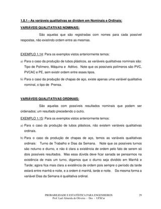 PROBABILIDADE E ESTATÍSTICA PARA ENGENHEIROS
Prof. Lael Almeida de Oliveira - Des - UFSCar
29
1.8.1 - As variáveis qualitativas se dividem em Nominais e Ordinais:
VARIÁVEIS QUALITATIVAS NOMINAIS:
São aquelas que são registradas com nomes para cada possível
respostas, não existindo ordem entre as mesmas.
EXEMPLO 1.14: Para os exemplos vistos anteriormente temos:
a) Para o caso da produção de tubos plásticos, as variáveis qualitativas nominais são:
Tipo de Polímero, Máquina e Aditivo. Note que os possíveis polímeros são PVC,
PVCAC e PE, sem existir ordem entre esses tipos.
b) Para o caso da produção de chapas de aço, existe apenas uma variável qualitativa
nominal, o tipo de Prensa.
VARIÁVEIS QUALITATIVAS ORDINAIS:
São aquelas com possíveis resultados nominais que podem ser
ordenados; um resultado precedendo o outro.
EXEMPLO 1.15: Para os exemplos vistos anteriormente temos:
a) Para o caso da produção de tubos plásticos, não existem variáveis qualitativas
ordinais.
b) Para o caso da produção de chapas de aço, temos as variáveis qualitativas
ordinais: Turno de Trabalho e Dias da Semana. Note que os possíveis turnos
são noturno e diurno, e não é clara a existência de ordem pelo fato de serem só
dois possíveis resultados. Mas essa dúvida deve ficar sanada se pensarmos na
existência de mais um turno, digamos que o diurno seja dividido em Manhã e
Tarde; agora fica mais clara a existência de ordem pois sempre o período da tarde
estará entre manhã e noite, e a ordem é manhã, tarde e noite. Da mesma forma a
variável Dias da Semana é qualitativa ordinal.
 