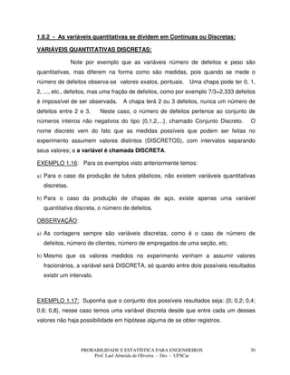 PROBABILIDADE E ESTATÍSTICA PARA ENGENHEIROS
Prof. Lael Almeida de Oliveira - Des - UFSCar
30
1.8.2 - As variáveis quantitativas se dividem em Contínuas ou Discretas:
VARIÁVEIS QUANTITATIVAS DISCRETAS:
Note por exemplo que as variáveis número de defeitos e peso são
quantitativas, mas diferem na forma como são medidas, pois quando se mede o
número de defeitos observa-se valores exatos, pontuais. Uma chapa pode ter 0, 1,
2, ..., etc., defeitos, mas uma fração de defeitos, como por exemplo 7/3=2,333 defeitos
é impossível de ser observada. A chapa terá 2 ou 3 defeitos, nunca um número de
defeitos entre 2 e 3. Neste caso, o número de defeitos pertence ao conjunto de
números inteiros não negativos do tipo {0,1,2,...}, chamado Conjunto Discreto. O
nome discreto vem do fato que as medidas possíveis que podem ser feitas no
experimento assumem valores distintos (DISCRETOS), com intervalos separando
seus valores; e a variável é chamada DISCRETA.
EXEMPLO 1.16: Para os exemplos visto anteriormente temos:
a) Para o caso da produção de tubos plásticos, não existem variáveis quantitativas
discretas.
b) Para o caso da produção de chapas de aço, existe apenas uma variável
quantitativa discreta, o número de defeitos.
OBSERVAÇÃO:
a) As contagens sempre são variáveis discretas, como é o caso de número de
defeitos, número de clientes, número de empregados de uma seção, etc.
b) Mesmo que os valores medidos no experimento venham a assumir valores
fracionários, a variável será DISCRETA, só quando entre dois possíveis resultados
existir um intervalo.
EXEMPLO 1.17: Suponha que o conjunto dos possíveis resultados seja: {0; 0,2; 0,4;
0,6; 0,8}, nesse caso temos uma variável discreta desde que entre cada um desses
valores não haja possibilidade em hipótese alguma de se obter registros.
 