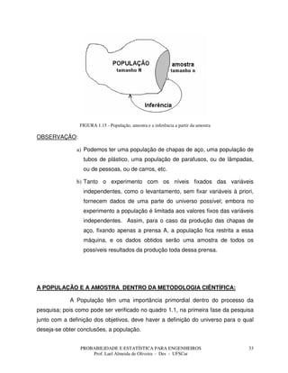 PROBABILIDADE E ESTATÍSTICA PARA ENGENHEIROS
Prof. Lael Almeida de Oliveira - Des - UFSCar
33
FIGURA 1.15 - População, amostra e a inferência a partir da amostra
OBSERVAÇÃO:
a) Podemos ter uma população de chapas de aço, uma população de
tubos de plástico, uma população de parafusos, ou de lâmpadas,
ou de pessoas, ou de carros, etc.
b) Tanto o experimento com os níveis fixados das variáveis
independentes, como o levantamento, sem fixar variáveis à priori,
fornecem dados de uma parte do universo possível; embora no
experimento a população é limitada aos valores fixos das variáveis
independentes. Assim, para o caso da produção das chapas de
aço, fixando apenas a prensa A, a população fica restrita a essa
máquina, e os dados obtidos serão uma amostra de todos os
possíveis resultados da produção toda dessa prensa.
A POPULAÇÃO E A AMOSTRA DENTRO DA METODOLOGIA CIÊNTÍFICA:
A População têm uma importância primordial dentro do processo da
pesquisa; pois como pode ser verificado no quadro 1.1, na primeira fase da pesquisa
junto com a definição dos objetivos, deve haver a definição do universo para o qual
deseja-se obter conclusões, a população.
 