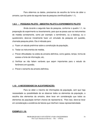 PROBABILIDADE E ESTATÍSTICA PARA ENGENHEIROS
Prof. Lael Almeida de Oliveira - Des - UFSCar
34
Para obtermos os dados, precisamos da escolha da forma de obter a
amostra, que faz parte da segunda fase da pesquisa científica(Quadro 1.1).
1.9.3 - PESQUISA PILOTO: AMOSTRA PILOTO & EXPERIMENTO PILOTO
Ainda durante a segunda fase da pesquisa, conforme o quadro 1.1, na
preparação do experimento ou levantamento, para que se possa usar os instrumentos
de medida corretamente, como por exemplo: o termômetro, ou a balança, ou o
questionário; deve-se inicialmente fazer um simulado da pesquisa em questão,
chamada pesquisa piloto. Ela é indicada para:
a) Fazer um estudo preliminar sobre a constituição da população,
b) Testar os instrumentos de medida,
c) Prever dificuldades na coleta da amostra definitiva, como gastos, tempo, forma de
acesso a fonte de informação, etc,
d) Verificar se não faltam variáveis que sejam importantes para o estudo do
fenômeno em questão,
e) Prever o tamanho da amostra definitiva.
1.10 - A NECESSIDADE DA ALEATORIZAÇÃO:
Para se obter o máximo de informações da população, sem que haja
necessidade ou possibilidade de se observar todos os elementos da população, a
escolha dos elementos da amostra, deve levar em consideração que todos os
elementos da população tenham chance de representa-la. Para isso, deve-se levar
em consideração a existência de fatores que interfiram nessa representatividade.
EXEMPLO 1.19:
 