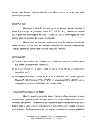 PROBABILIDADE E ESTATÍSTICA PARA ENGENHEIROS
Prof. Lael Almeida de Oliveira - Des - UFSCar
38
desses dois fatores, preferencialmente com vários corpos de prova para cada
combinação de níveis.
EXEMPLO 1.22:
Considere a situação em que temos os fatores: tipo de máquina (2
níveis:A e B) e tipo de polímero(3 níveis: PVC, PVCAC, PE , teremos um total de
2x3=6 possíveis combinações de níveis. Cada uma das 6 combinações de níveis
desses fatores é chamado de ensaio experimental.
Nesse caso, toma-se pelo menos uma peça de cada combinação dos
níveis, de modo que se cubra as possíveis variações das variáveis independentes.
Trata-se portanto do controle das variáveis Máquina e Polímero.
OBSERVAÇÃO:
a) Quando o experimento tem um fator com 2 níveis e o outro com 3 níveis, diz-se
que se tem um experimento fatorial 2x3.
b) Se o experimento tiver 2 fatores, cada um com 2 níveis, tem-se um experimento
fatorial 2x2 ou 22 .
b) Se o experimento tiver 3 fatores, F1, F2 e F3, e cada fator tiver 2 níveis, digamos:
Maquina(A e B), Polímero (PVC e PVCAC) e Temperatura(1500C e 2000C) tem-se
um experimento fatorial 23(3 fatores com 2 níveis cada) .
A)Sujeitos Pareados com um Fator:
Quando se procura controlar algum nível de um fator, variando os níveis
de outro fator, procura-se tirar possíveis efeitos do primeiro deles verificando-se a
influência do segundo. Uma tentativa de se controlar alguns fatores individuais ou da
própria peça, é usar peças ou indivíduos bem semelhantes com relação a diversas
características. O plano experimental com sujeitos pareados usa pares de indivíduos
 