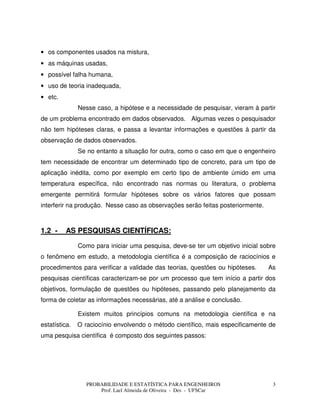 PROBABILIDADE E ESTATÍSTICA PARA ENGENHEIROS
Prof. Lael Almeida de Oliveira - Des - UFSCar
3
• os componentes usados na mistura,
• as máquinas usadas,
• possível falha humana,
• uso de teoria inadequada,
• etc.
Nesse caso, a hipótese e a necessidade de pesquisar, vieram à partir
de um problema encontrado em dados observados. Algumas vezes o pesquisador
não tem hipóteses claras, e passa a levantar informações e questões à partir da
observação de dados observados.
Se no entanto a situação for outra, como o caso em que o engenheiro
tem necessidade de encontrar um determinado tipo de concreto, para um tipo de
aplicação inédita, como por exemplo em certo tipo de ambiente úmido em uma
temperatura específica, não encontrado nas normas ou literatura, o problema
emergente permitirá formular hipóteses sobre os vários fatores que possam
interferir na produção. Nesse caso as observações serão feitas posteriormente.
1.2 - AS PESQUISAS CIENTÍFICAS:
Como para iniciar uma pesquisa, deve-se ter um objetivo inicial sobre
o fenômeno em estudo, a metodologia científica é a composição de raciocínios e
procedimentos para verificar a validade das teorias, questões ou hipóteses. As
pesquisas científicas caracterizam-se por um processo que tem início a partir dos
objetivos, formulação de questões ou hipóteses, passando pelo planejamento da
forma de coletar as informações necessárias, até a análise e conclusão.
Existem muitos princípios comuns na metodologia científica e na
estatística. O raciocínio envolvendo o método científico, mais especificamente de
uma pesquisa científica é composto dos seguintes passos:
 