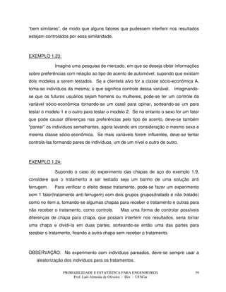 PROBABILIDADE E ESTATÍSTICA PARA ENGENHEIROS
Prof. Lael Almeida de Oliveira - Des - UFSCar
39
“bem similares”, de modo que alguns fatores que pudessem interferir nos resultados
estejam controlados por essa similaridade.
EXEMPLO 1.23:
Imagine uma pesquisa de mercado, em que se deseja obter informações
sobre preferências com relação ao tipo de acento de automóvel; supondo que existam
dois modelos a serem testados. Se a clientela alvo for a classe sócio-econômica A,
toma-se indivíduos da mesma; o que significa controle dessa variável. Imaginando-
se que os futuros usuários sejam homens ou mulheres, pode-se ter um controle da
variável sócio-econômica tomando-se um casal para opinar, sorteando-se um para
testar o modelo 1 e o outro para testar o modelo 2. Se no entanto o sexo for um fator
que pode causar diferenças nas preferências pelo tipo de acento, deve-se também
"parear" os indivíduos semelhantes, agora levando em consideração o mesmo sexo e
mesma classe sócio-econômica. Se mais variáveis forem influentes, deve-se tentar
controla-las formando pares de indivíduos, um de um nível e outro de outro.
EXEMPLO 1.24:
Supondo o caso do experimento das chapas de aço do exemplo 1.9,
considere que o tratamento a ser testado seja um banho de uma solução anti
ferrugem. Para verificar o efeito desse tratamento, pode-se fazer um experimento
com 1 fator(tratamento anti-ferrugem) com dois grupos grupos(tratado e não tratado)
como no item a, tomando-se algumas chapas para receber o tratamento e outras para
não receber o tratamento, como controle. Mas uma forma de controlar possíveis
diferenças de chapa para chapa, que possam interferir nos resultados, seria tomar
uma chapa e dividi-la em duas partes, sorteando-se então uma das partes para
receber o tratamento, ficando a outra chapa sem receber o tratamento.
OBSERVAÇÃO: No experimento com indivíduos pareados, deve-se sempre usar a
aleatorização dos indivíduos para os tratamentos.
 