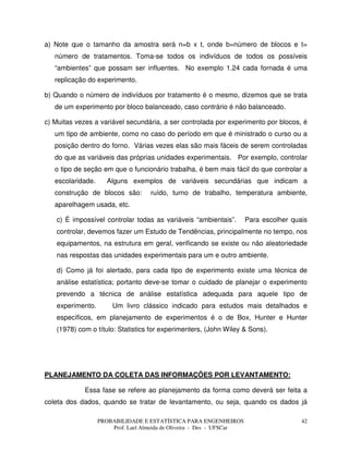 PROBABILIDADE E ESTATÍSTICA PARA ENGENHEIROS
Prof. Lael Almeida de Oliveira - Des - UFSCar
42
a) Note que o tamanho da amostra será n=b x t, onde b=número de blocos e t=
número de tratamentos. Toma-se todos os indivíduos de todos os possíveis
“ambientes” que possam ser influentes. No exemplo 1.24 cada fornada é uma
replicação do experimento.
b) Quando o número de indivíduos por tratamento é o mesmo, dizemos que se trata
de um experimento por bloco balanceado, caso contrário é não balanceado.
c) Muitas vezes a variável secundária, a ser controlada por experimento por blocos, é
um tipo de ambiente, como no caso do período em que é ministrado o curso ou a
posição dentro do forno. Várias vezes elas são mais fáceis de serem controladas
do que as variáveis das próprias unidades experimentais. Por exemplo, controlar
o tipo de seção em que o funcionário trabalha, é bem mais fácil do que controlar a
escolaridade. Alguns exemplos de variáveis secundárias que indicam a
construção de blocos são: ruído, turno de trabalho, temperatura ambiente,
aparelhagem usada, etc.
c) É impossível controlar todas as variáveis “ambientais”. Para escolher quais
controlar, devemos fazer um Estudo de Tendências, principalmente no tempo, nos
equipamentos, na estrutura em geral, verificando se existe ou não aleatoriedade
nas respostas das unidades experimentais para um e outro ambiente.
d) Como já foi alertado, para cada tipo de experimento existe uma técnica de
análise estatística; portanto deve-se tomar o cuidado de planejar o experimento
prevendo a técnica de análise estatística adequada para aquele tipo de
experimento. Um livro clássico indicado para estudos mais detalhados e
específicos, em planejamento de experimentos é o de Box, Hunter e Hunter
(1978) com o título: Statistics for experimenters, (John Wiley & Sons).
PLANEJAMENTO DA COLETA DAS INFORMAÇÕES POR LEVANTAMENTO:
Essa fase se refere ao planejamento da forma como deverá ser feita a
coleta dos dados, quando se tratar de levantamento, ou seja, quando os dados já
 