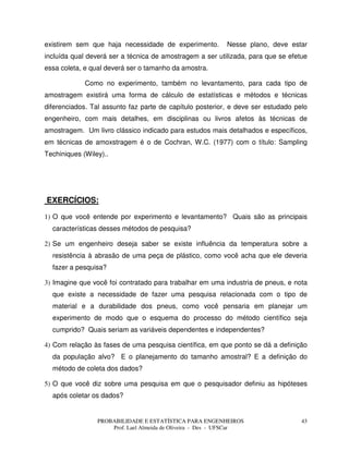 PROBABILIDADE E ESTATÍSTICA PARA ENGENHEIROS
Prof. Lael Almeida de Oliveira - Des - UFSCar
43
existirem sem que haja necessidade de experimento. Nesse plano, deve estar
incluída qual deverá ser a técnica de amostragem a ser utilizada, para que se efetue
essa coleta, e qual deverá ser o tamanho da amostra.
Como no experimento, também no levantamento, para cada tipo de
amostragem existirá uma forma de cálculo de estatísticas e métodos e técnicas
diferenciados. Tal assunto faz parte de capítulo posterior, e deve ser estudado pelo
engenheiro, com mais detalhes, em disciplinas ou livros afetos às técnicas de
amostragem. Um livro clássico indicado para estudos mais detalhados e específicos,
em técnicas de amoxstragem é o de Cochran, W.C. (1977) com o título: Sampling
Techiniques (Wiley)..
EXERCÍCIOS:
1) O que você entende por experimento e levantamento? Quais são as principais
características desses métodos de pesquisa?
2) Se um engenheiro deseja saber se existe influência da temperatura sobre a
resistência à abrasão de uma peça de plástico, como você acha que ele deveria
fazer a pesquisa?
3) Imagine que você foi contratado para trabalhar em uma industria de pneus, e nota
que existe a necessidade de fazer uma pesquisa relacionada com o tipo de
material e a durabilidade dos pneus, como você pensaria em planejar um
experimento de modo que o esquema do processo do método científico seja
cumprido? Quais seriam as variáveis dependentes e independentes?
4) Com relação às fases de uma pesquisa científica, em que ponto se dá a definição
da população alvo? E o planejamento do tamanho amostral? E a definição do
método de coleta dos dados?
5) O que você diz sobre uma pesquisa em que o pesquisador definiu as hipóteses
após coletar os dados?
 