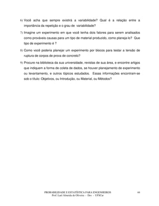 PROBABILIDADE E ESTATÍSTICA PARA ENGENHEIROS
Prof. Lael Almeida de Oliveira - Des - UFSCar
44
6) Você acha que sempre existirá a variabilidade? Qual é a relação entre a
importância da repetição e o grau de variabilidade?
7) Imagine um experimento em que você tenha dois fatores para serem analisados
como prováveis causas para um tipo de material produzido, como planeja-lo? Que
tipo de experimento é ?
8) Como você poderia planejar um experimento por blocos para testar a tensão de
ruptura de corpos de prova de concreto?
9) Procure na biblioteca da sua universidade, revistas de sua área, e encontre artigos
que indiquem a forma de coleta de dados, se houver planejamento de experimento
ou levantamento, e outros tópicos estudados. Essas informações encontram-se
sob o título: Objetivos, ou Introdução, ou Material, ou Métodos?
 