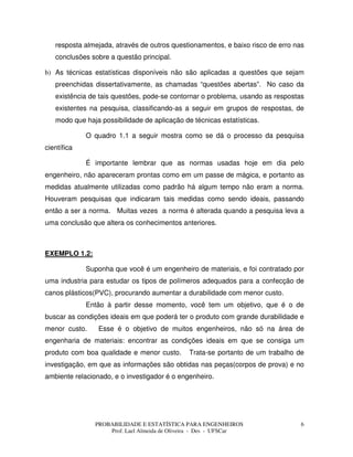 PROBABILIDADE E ESTATÍSTICA PARA ENGENHEIROS
Prof. Lael Almeida de Oliveira - Des - UFSCar
6
resposta almejada, através de outros questionamentos, e baixo risco de erro nas
conclusões sobre a questão principal.
b) As técnicas estatísticas disponíveis não são aplicadas a questões que sejam
preenchidas dissertativamente, as chamadas “questões abertas”. No caso da
existência de tais questões, pode-se contornar o problema, usando as respostas
existentes na pesquisa, classificando-as a seguir em grupos de respostas, de
modo que haja possibilidade de aplicação de técnicas estatísticas.
O quadro 1.1 a seguir mostra como se dá o processo da pesquisa
científica
É importante lembrar que as normas usadas hoje em dia pelo
engenheiro, não apareceram prontas como em um passe de mágica, e portanto as
medidas atualmente utilizadas como padrão há algum tempo não eram a norma.
Houveram pesquisas que indicaram tais medidas como sendo ideais, passando
então a ser a norma. Muitas vezes a norma é alterada quando a pesquisa leva a
uma conclusão que altera os conhecimentos anteriores.
EXEMPLO 1.2:
Suponha que você é um engenheiro de materiais, e foi contratado por
uma industria para estudar os tipos de polímeros adequados para a confecção de
canos plásticos(PVC), procurando aumentar a durabilidade com menor custo.
Então à partir desse momento, você tem um objetivo, que é o de
buscar as condições ideais em que poderá ter o produto com grande durabilidade e
menor custo. Esse é o objetivo de muitos engenheiros, não só na área de
engenharia de materiais: encontrar as condições ideais em que se consiga um
produto com boa qualidade e menor custo. Trata-se portanto de um trabalho de
investigação, em que as informações são obtidas nas peças(corpos de prova) e no
ambiente relacionado, e o investigador é o engenheiro.
 
