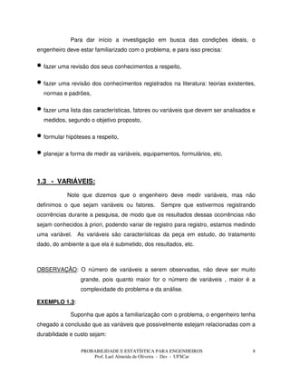 PROBABILIDADE E ESTATÍSTICA PARA ENGENHEIROS
Prof. Lael Almeida de Oliveira - Des - UFSCar
8
Para dar início a investigação em busca das condições ideais, o
engenheiro deve estar familiarizado com o problema, e para isso precisa:
• fazer uma revisão dos seus conhecimentos a respeito,
• fazer uma revisão dos conhecimentos registrados na literatura: teorias existentes,
normas e padrões,
• fazer uma lista das características, fatores ou variáveis que devem ser analisados e
medidos, segundo o objetivo proposto,
• formular hipóteses a respeito,
• planejar a forma de medir as variáveis, equipamentos, formulários, etc.
1.3 - VARIÁVEIS:
Note que dizemos que o engenheiro deve medir variáveis, mas não
definimos o que sejam variáveis ou fatores. Sempre que estivermos registrando
ocorrências durante a pesquisa, de modo que os resultados dessas ocorrências não
sejam conhecidos à priori, podendo variar de registro para registro, estamos medindo
uma variável. As variáveis são características da peça em estudo, do tratamento
dado, do ambiente a que ela é submetido, dos resultados, etc.
OBSERVAÇÃO: O número de variáveis a serem observadas, não deve ser muito
grande, pois quanto maior for o número de variáveis , maior é a
complexidade do problema e da análise.
EXEMPLO 1.3:
Suponha que após a familiarização com o problema, o engenheiro tenha
chegado a conclusão que as variáveis que possivelmente estejam relacionadas com a
durabilidade e custo sejam:
 