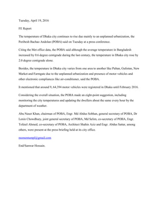 Tuesday, April 19, 2016
FE Report
The temperature of Dhaka city continues to rise due mainly to an unplanned urbanization, the
Poribesh Bachao Andolan (POBA) said on Tuesday at a press conference.
Citing the Met office data, the POBA said although the average temperature in Bangladesh
increased by 0.6 degree centigrade during the last century, the temperature in Dhaka city rose by
2.0 degree centigrade alone.
Besides, the temperature in Dhaka city varies from one area to another like Paltan, Gulistan, New
Market and Farmgate due to the unplanned urbanization and presence of motor vehicles and
other electronic compliances like air-conditioner, said the POBA.
It mentioned that around 9, 64,394 motor vehicles were registered in Dhaka until February 2016.
Considering the overall situation, the POBA made an eight-point suggestion, including
monitoring the city temperatures and updating the dwellers about the same every hour by the
department of weather.
Abu Naser Khan, chairman of POBA, Engr. Md Abdus Sobhan, general secretary of POBA, Dr
Lenin Chowdhury, joint general secretary of POBA, Md Selim, co-secretary of POBA, Engr.
Tofaiel Ahmed, co-secretary of POBA, Architect Shahin Aziz and Engr. Abdus Sattar, among
others, were present at the press briefing held at its city office.
momentumpl@gmail.com
End/Sanwar Hossain.
 