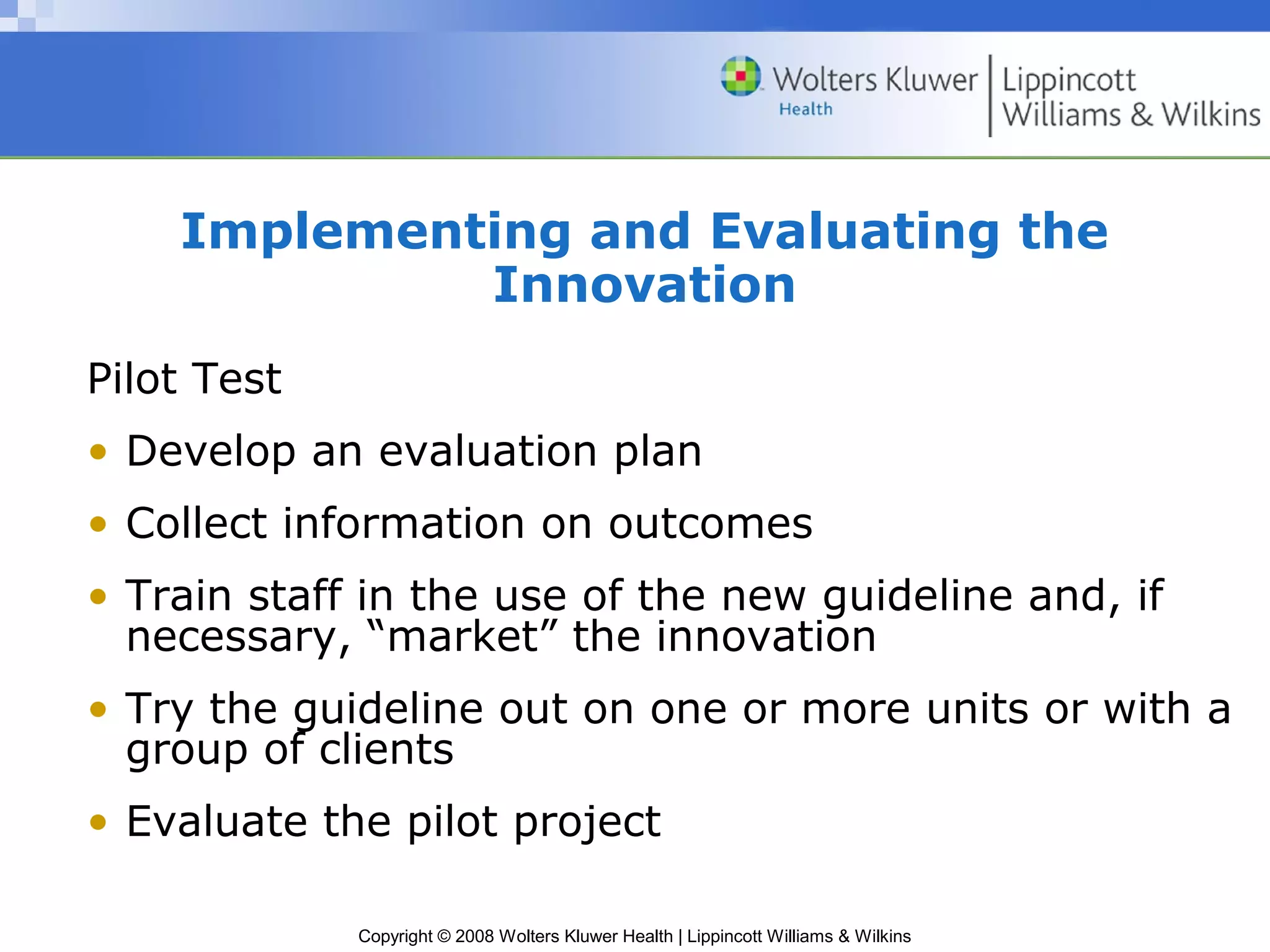Implementing and Evaluating the
             Innovation
Pilot Test
• Develop an evaluation plan
• Collect information on outcomes
• Train staff in the use of the new guideline and, if
  necessary, “market” the innovation
• Try the guideline out on one or more units or with a
  group of clients
• Evaluate the pilot project

             Copyright © 2008 Wolters Kluwer Health | Lippincott Williams & Wilkins
 