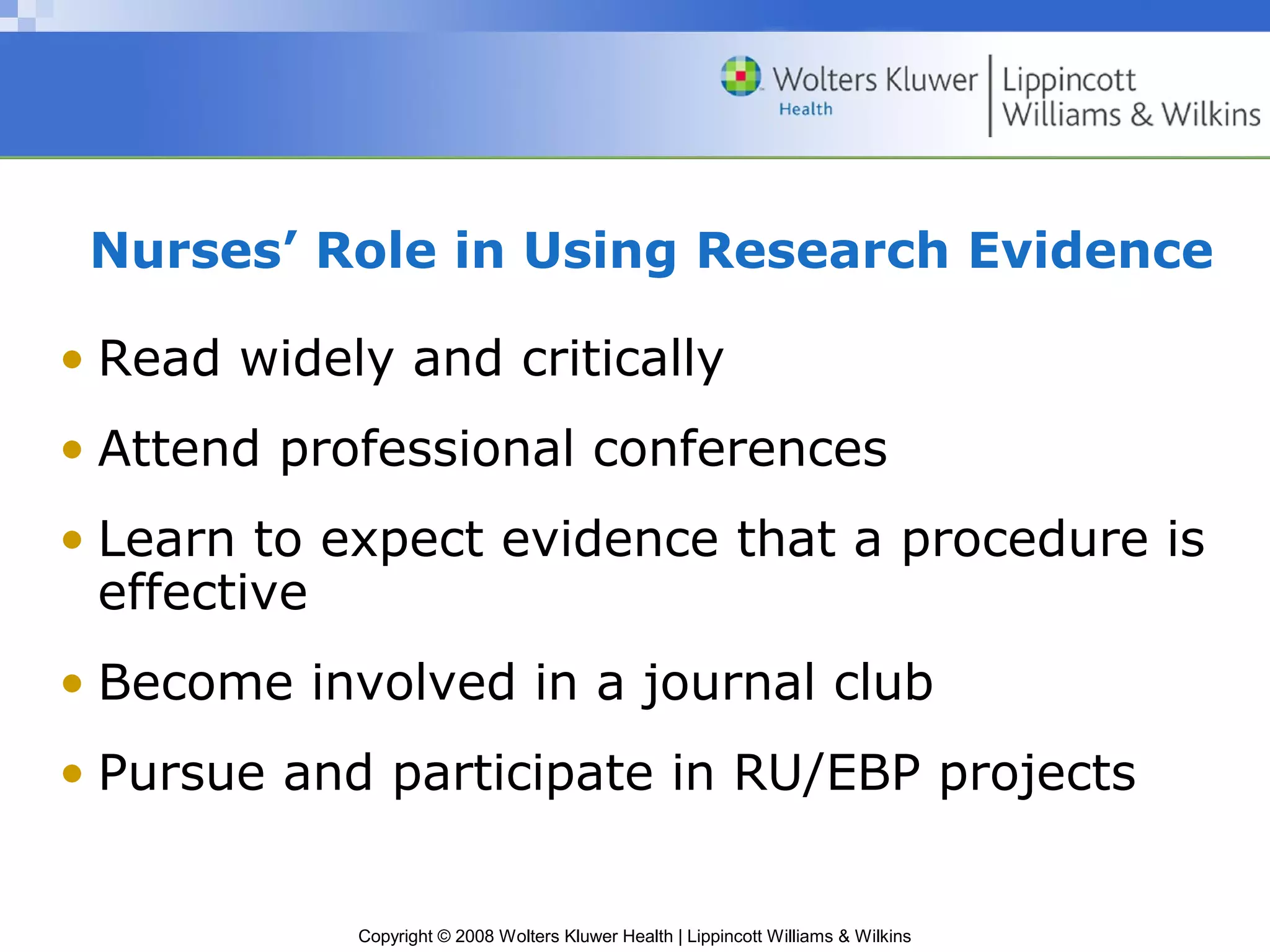 Nurses’ Role in Using Research Evidence

• Read widely and critically
• Attend professional conferences
• Learn to expect evidence that a procedure is
  effective
• Become involved in a journal club
• Pursue and participate in RU/EBP projects


            Copyright © 2008 Wolters Kluwer Health | Lippincott Williams & Wilkins
 