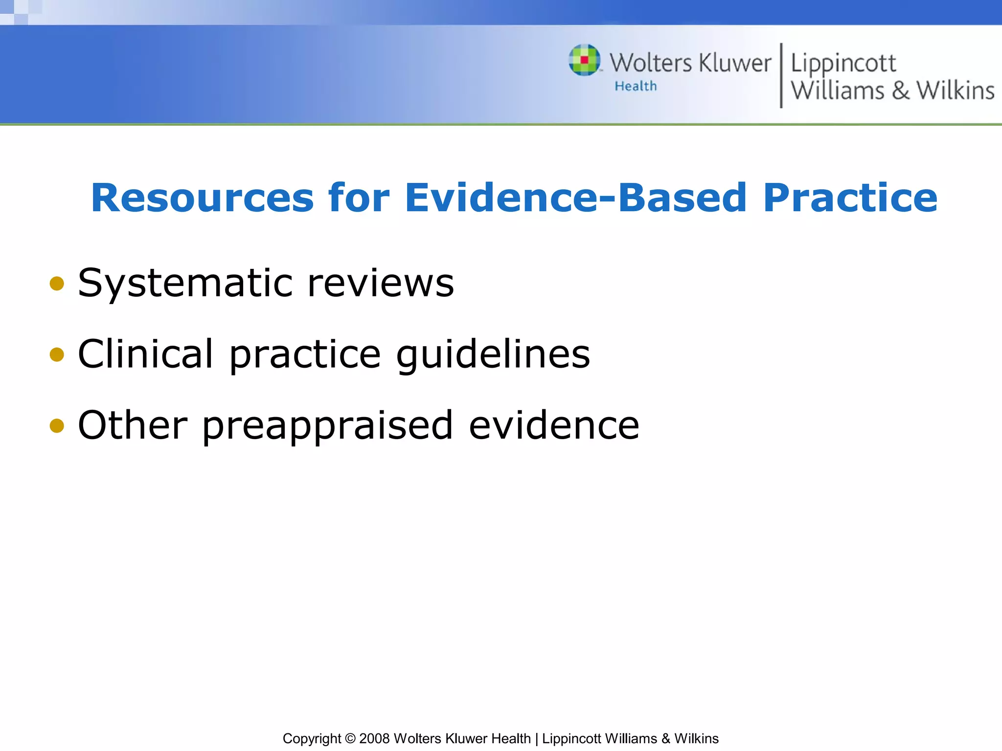 Resources for Evidence-Based Practice

• Systematic reviews
• Clinical practice guidelines
• Other preappraised evidence




             Copyright © 2008 Wolters Kluwer Health | Lippincott Williams & Wilkins
 