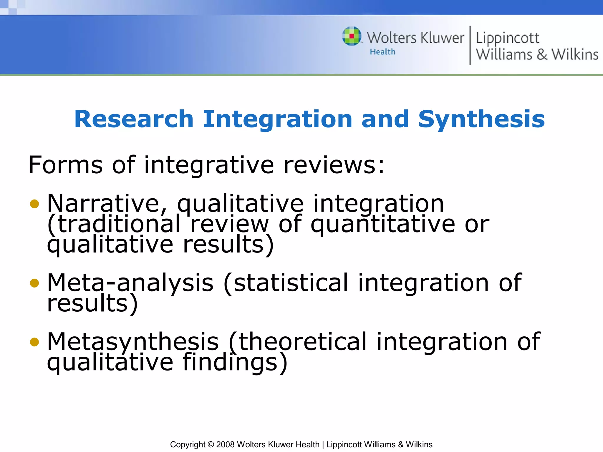Research Integration and Synthesis
Forms of integrative reviews:
• Narrative, qualitative integration
  (traditional review of quantitative or
  qualitative results)
• Meta-analysis (statistical integration of
  results)
• Metasynthesis (theoretical integration of
  qualitative findings)


            Copyright © 2008 Wolters Kluwer Health | Lippincott Williams & Wilkins
 