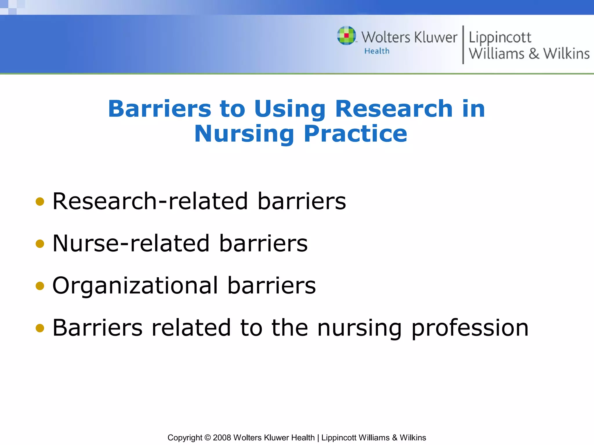 Barriers to Using Research in
             Nursing Practice

• Research-related barriers
• Nurse-related barriers
• Organizational barriers
• Barriers related to the nursing profession



           Copyright © 2008 Wolters Kluwer Health | Lippincott Williams & Wilkins
 