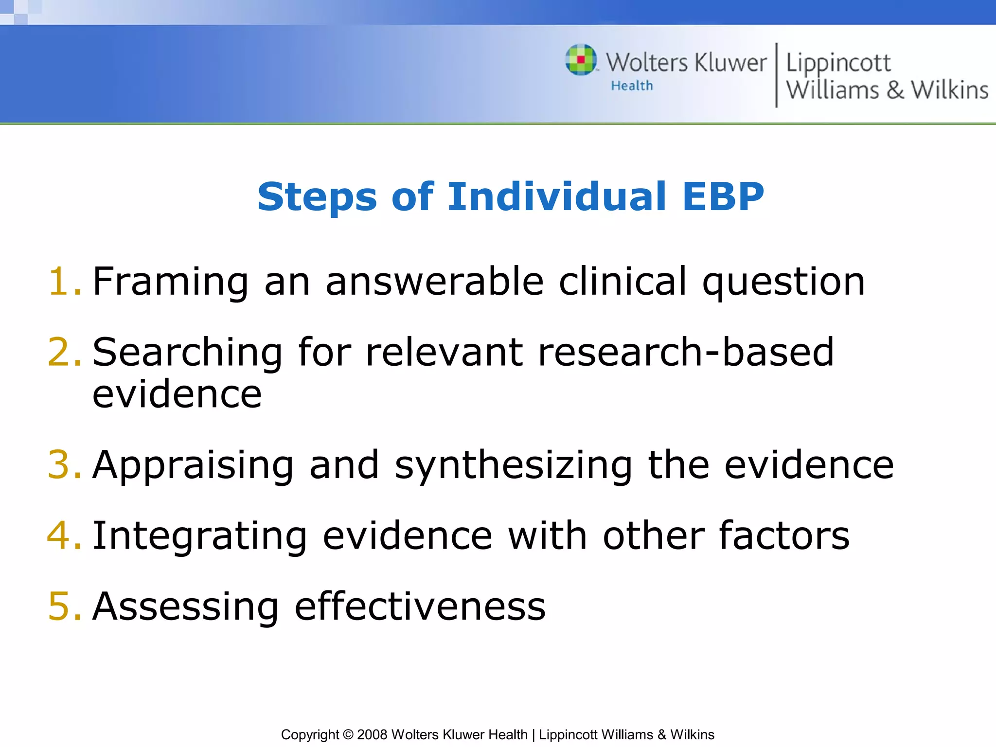 Steps of Individual EBP

1. Framing an answerable clinical question
2. Searching for relevant research-based
   evidence
3. Appraising and synthesizing the evidence
4. Integrating evidence with other factors
5. Assessing effectiveness


            Copyright © 2008 Wolters Kluwer Health | Lippincott Williams & Wilkins
 