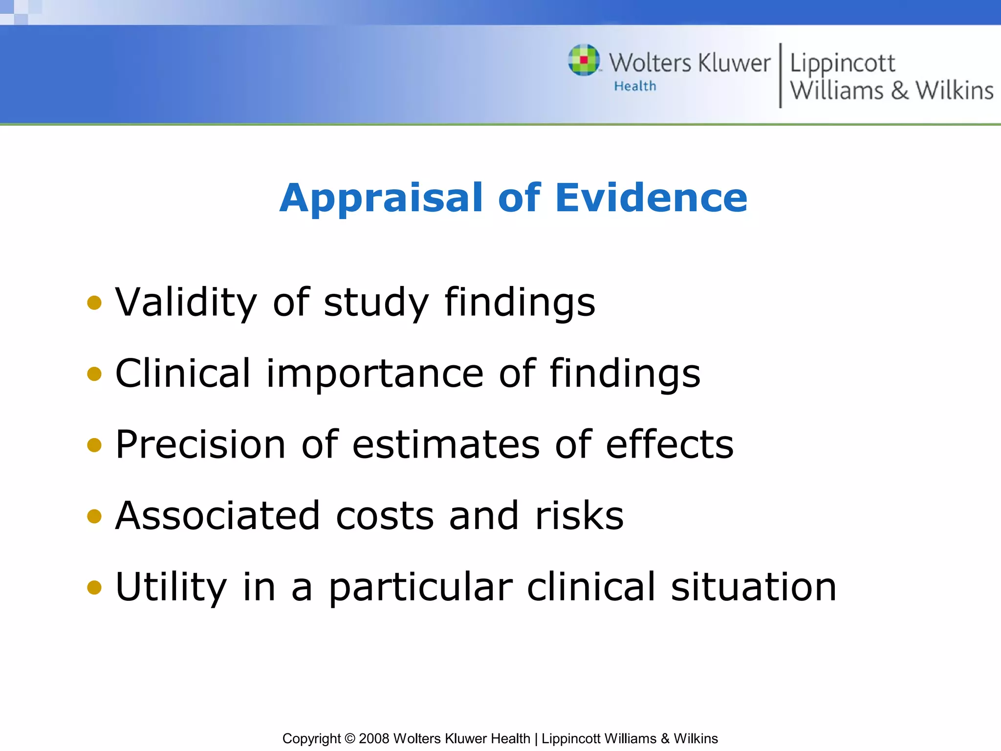 Appraisal of Evidence

• Validity of study findings
• Clinical importance of findings
• Precision of estimates of effects
• Associated costs and risks
• Utility in a particular clinical situation


           Copyright © 2008 Wolters Kluwer Health | Lippincott Williams & Wilkins
 