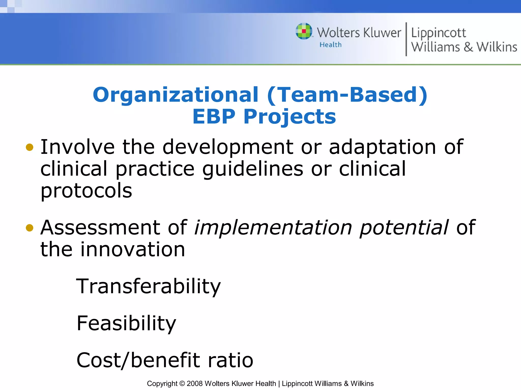 Organizational (Team-Based)
                   EBP Projects
• Involve the development or adaptation of
  clinical practice guidelines or clinical
  protocols
• Assessment of implementation potential of
  the innovation
    Transferability
    Feasibility
    Cost/benefit ratio
           Copyright © 2008 Wolters Kluwer Health | Lippincott Williams & Wilkins
 