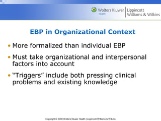 EBP in Organizational Context

• More formalized than individual EBP
• Must take organizational and interpersonal
  factors into account
• “Triggers” include both pressing clinical
  problems and existing knowledge




            Copyright © 2008 Wolters Kluwer Health | Lippincott Williams & Wilkins
 