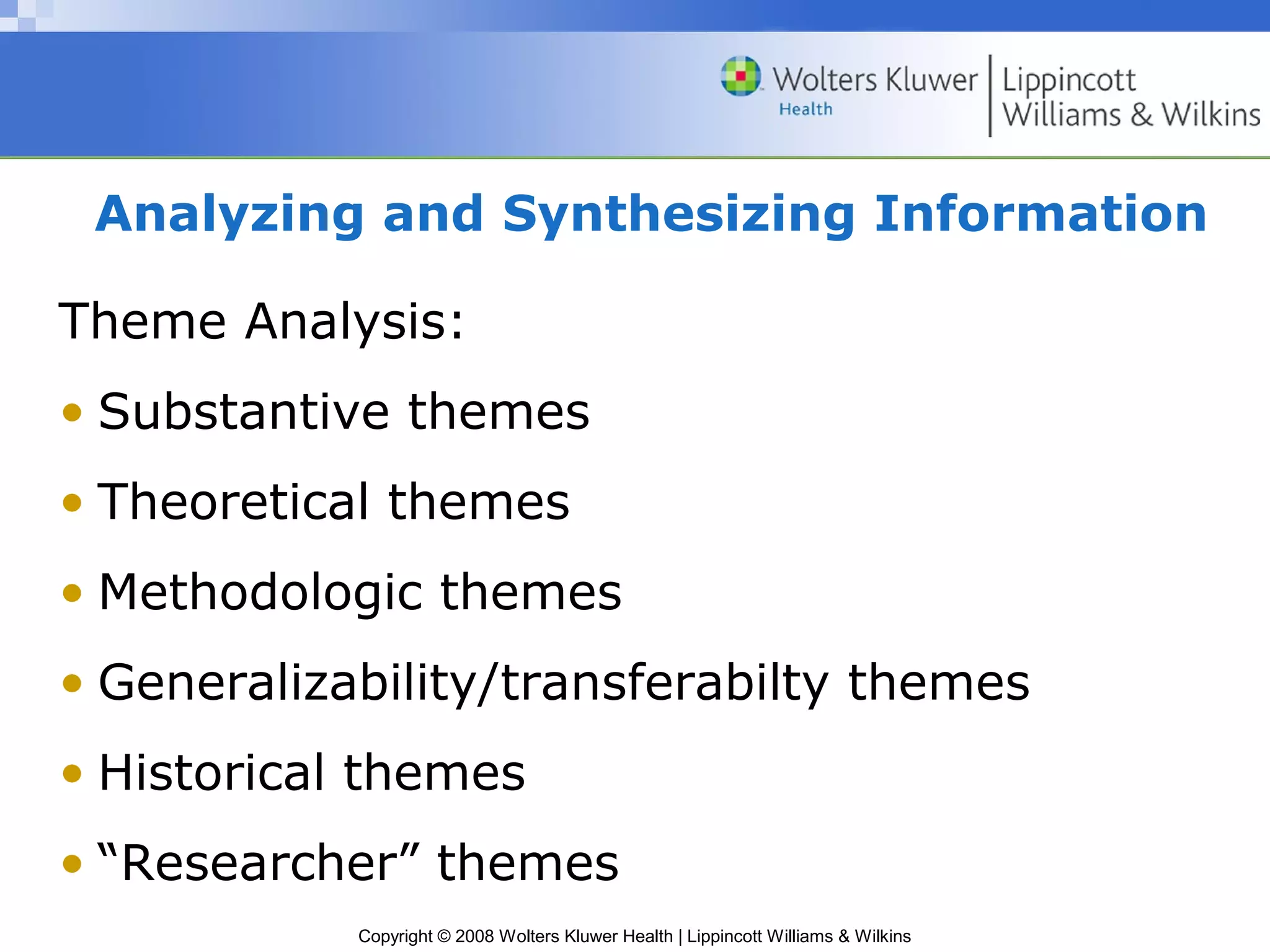 Analyzing and Synthesizing Information

Theme Analysis:
• Substantive themes
• Theoretical themes
• Methodologic themes
• Generalizability/transferabilty themes
• Historical themes
• “Researcher” themes
            Copyright © 2008 Wolters Kluwer Health | Lippincott Williams & Wilkins
 