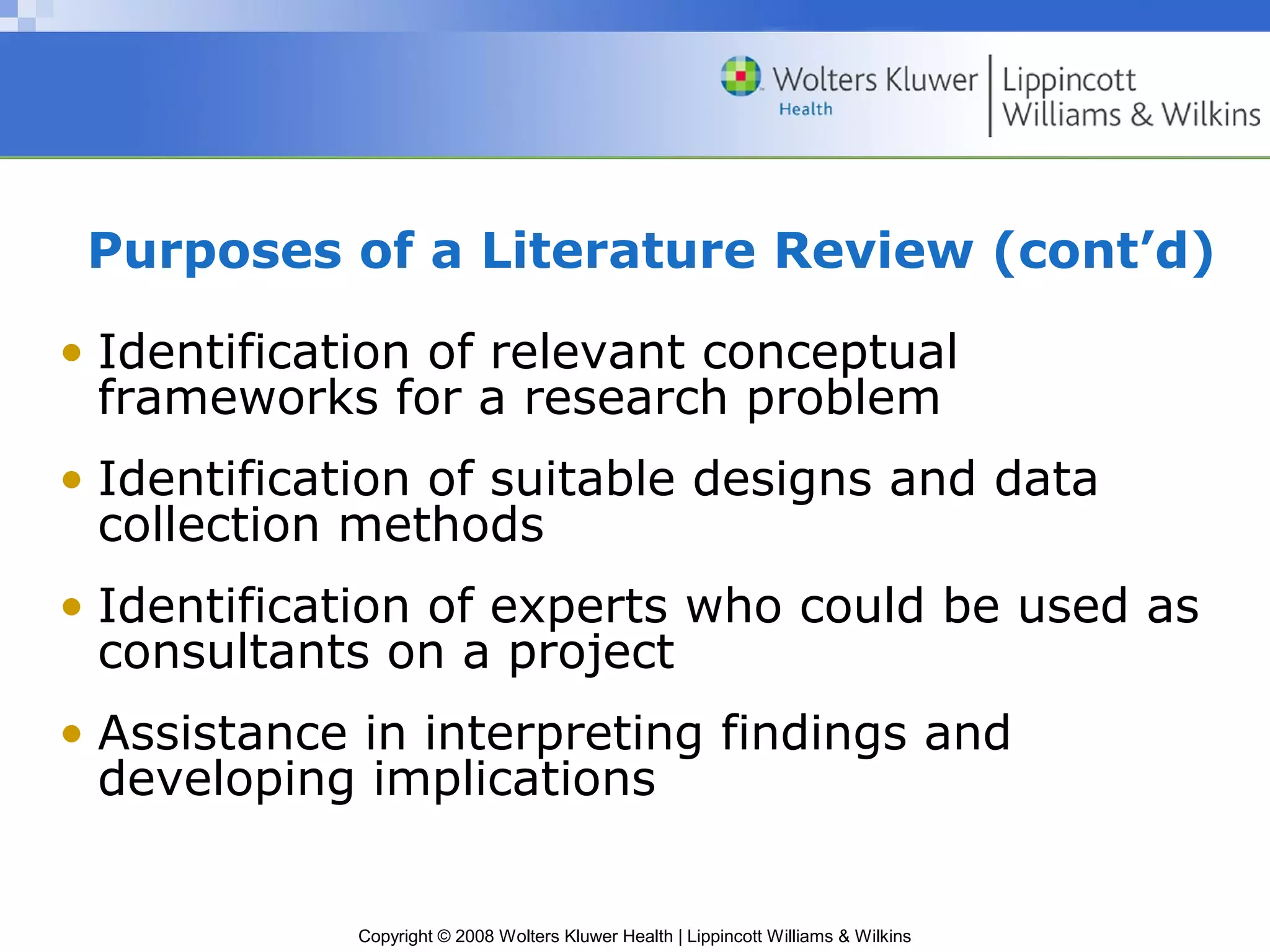 Purposes of a Literature Review (cont’d)

• Identification of relevant conceptual
  frameworks for a research problem
• Identification of suitable designs and data
  collection methods
• Identification of experts who could be used as
  consultants on a project
• Assistance in interpreting findings and
  developing implications


            Copyright © 2008 Wolters Kluwer Health | Lippincott Williams & Wilkins
 