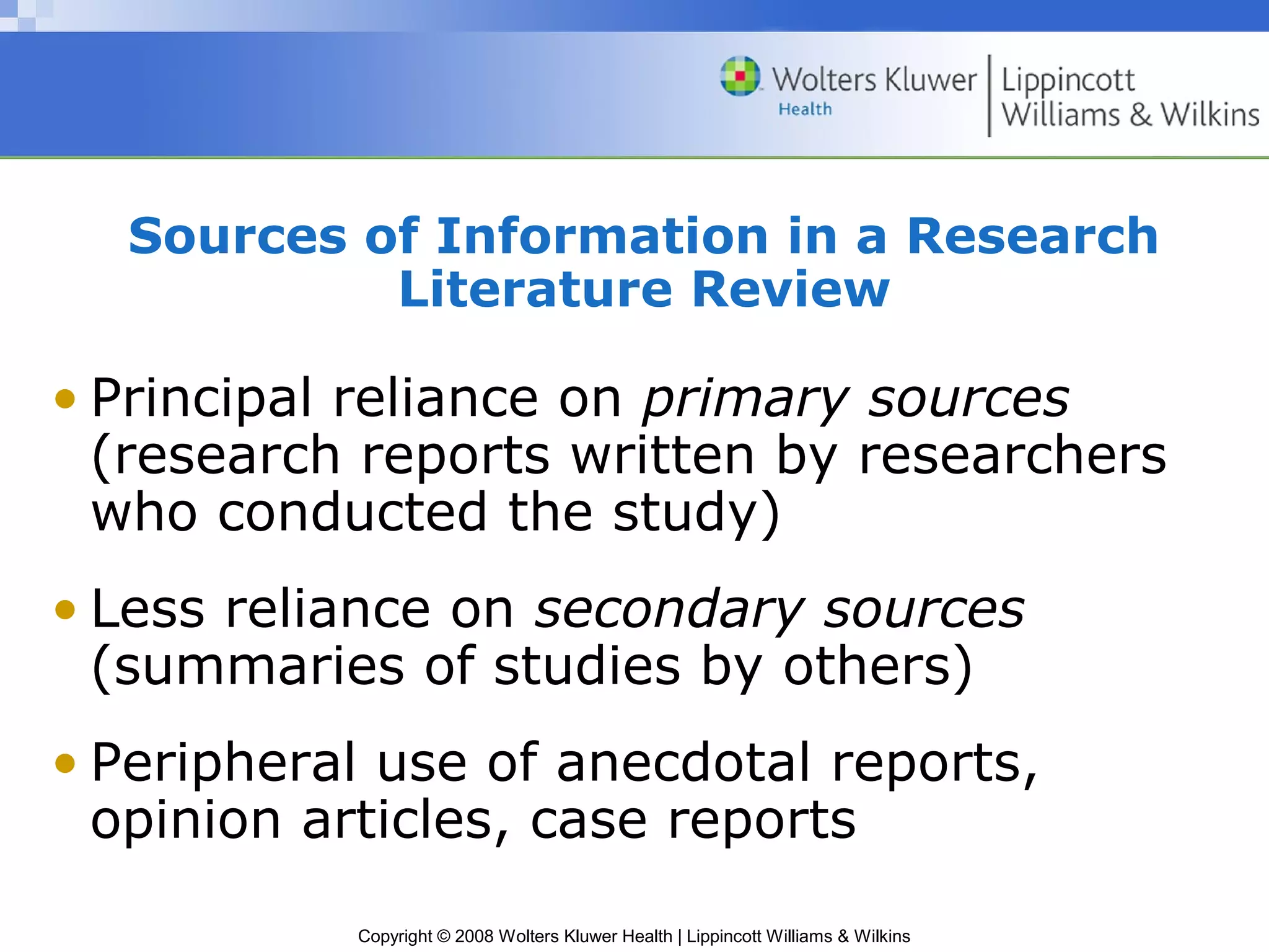 Sources of Information in a Research
           Literature Review

• Principal reliance on primary sources
  (research reports written by researchers
  who conducted the study)
• Less reliance on secondary sources
  (summaries of studies by others)
• Peripheral use of anecdotal reports,
  opinion articles, case reports
           Copyright © 2008 Wolters Kluwer Health | Lippincott Williams & Wilkins
 