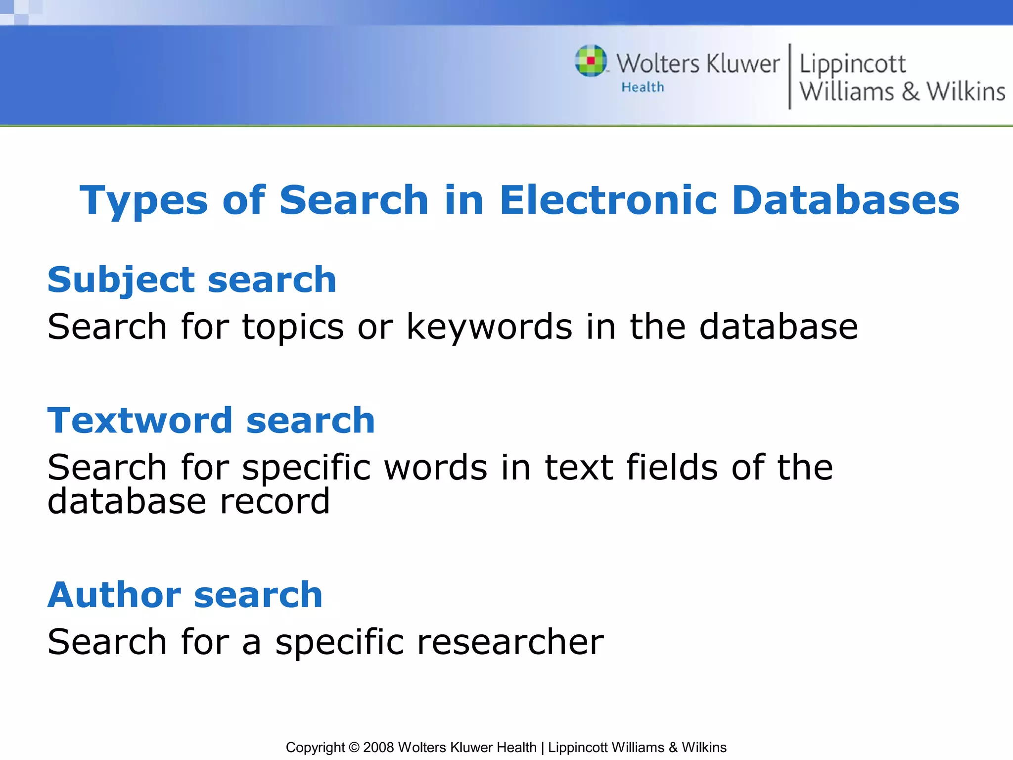 Types of Search in Electronic Databases
Subject search
Search for topics or keywords in the database

Textword search
Search for specific words in text fields of the
database record

Author search
Search for a specific researcher

              Copyright © 2008 Wolters Kluwer Health | Lippincott Williams & Wilkins
 