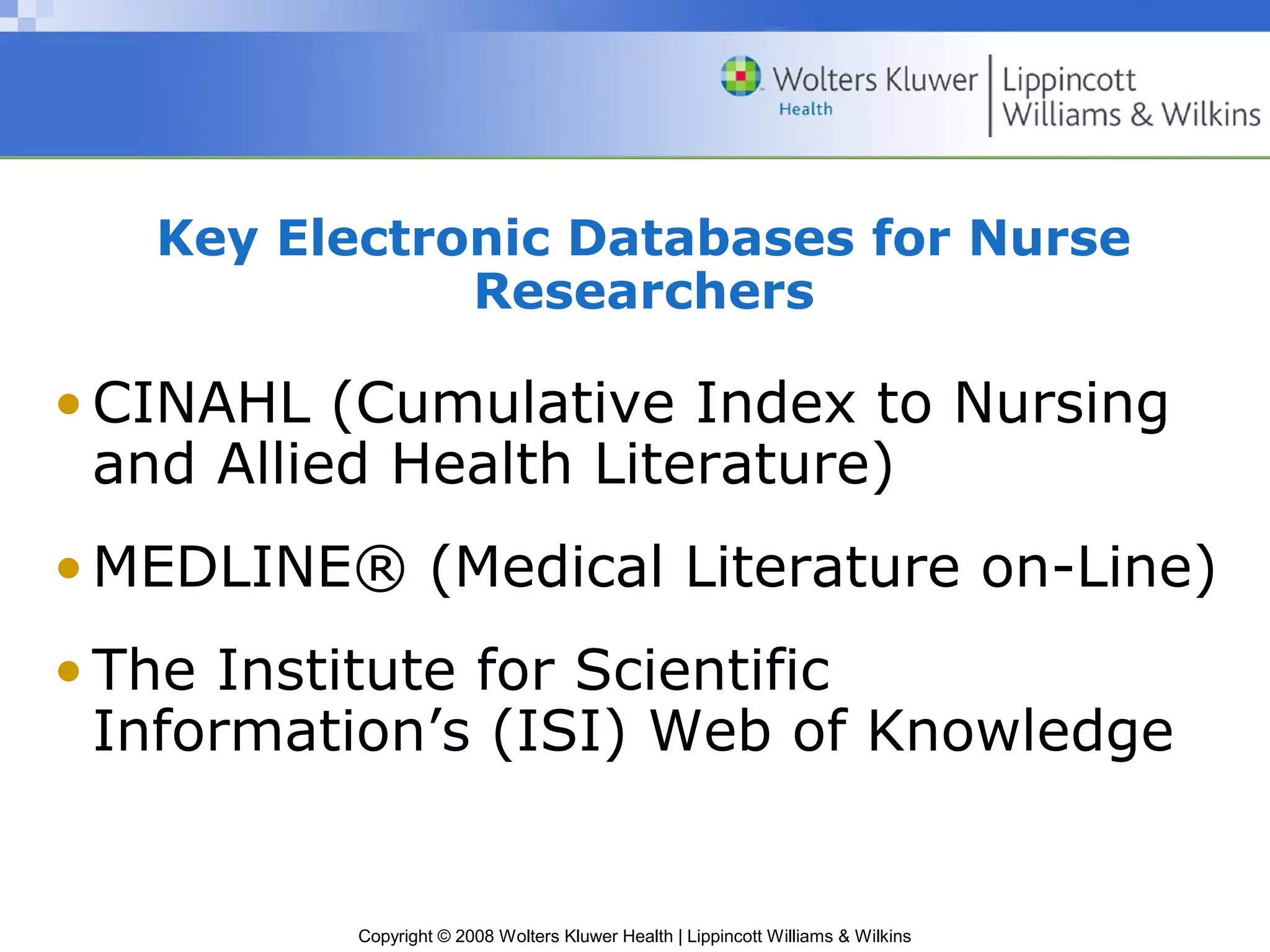 Key Electronic Databases for Nurse
              Researchers

• CINAHL (Cumulative Index to Nursing
  and Allied Health Literature)
• MEDLINE® (Medical Literature on-Line)
• The Institute for Scientific
  Information’s (ISI) Web of Knowledge


          Copyright © 2008 Wolters Kluwer Health | Lippincott Williams & Wilkins
 