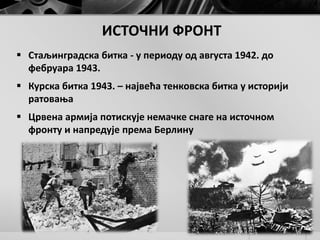 ИСТОЧНИ ФРОНТ
 Стаљинградска битка - у периоду од августа 1942. до
фебруара 1943.
 Курска битка 1943. – највећа тенковска битка у историји
ратовања
 Црвена армија потискује немачке снаге на источном
фронту и напредује према Берлину
 