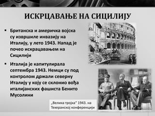 „Велика тројка“ 1943. на
Техеранској конференцији
ИСКРЦАВАЊЕ НА СИЦИЛИЈУ
 Британска и америчка војска
су извршиле инвазију на
Италију, у лето 1943. Напад је
почео искрацавањем на
Сицилији
 Италија је капитулирала
септембра 1943. Немци су под
контролом држали северну
Италију у коју се склонио вођа
италијанских фашиста Бенито
Мусолини
 