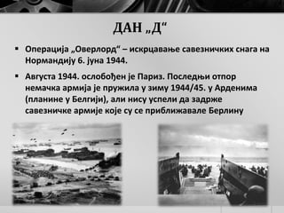 ДАН „Д“
 Операција „Оверлорд“ – искрцавање савезничких снага на
Нормандију 6. јуна 1944.
 Августа 1944. ослобођен је Париз. Последњи отпор
немачка армија је пружила у зиму 1944/45. у Арденима
(планине у Белгији), али нису успели да задрже
савезничке армије које су се приближавале Берлину
 