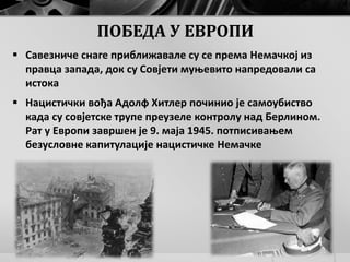 ПОБЕДА У ЕВРОПИ
 Савезниче снаге приближавале су се према Немачкој из
правца запада, док су Совјети муњевито напредовали са
истока
 Нацистички вођа Адолф Хитлер починио је самоубиство
када су совјетске трупе преузеле контролу над Берлином.
Рат у Европи завршен је 9. маја 1945. потписивањем
безусловне капитулације нацистичке Немачке
 