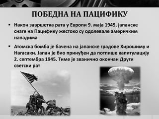 ПОБЕДНА НА ПАЦИФИКУ
 Након завршетка рата у Европи 9. маја 1945, јапанске
снаге на Пацифику жестоко су одолевале америчким
нападима
 Атомска бомба је бачена на јапанске градове Хирошиму и
Нагасаки. Јапан је био принуђен да потпише капитулацију
2. септембра 1945. Тиме је званично окончан Други
светски рат
 