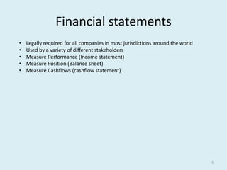 3 
Financial statements 
• Legally required for all companies in most jurisdictions around the world 
• Used by a variety of different stakeholders 
• Measure Performance (Income statement) 
• Measure Position (Balance sheet) 
• Measure Cashflows (cashflow statement) 
 