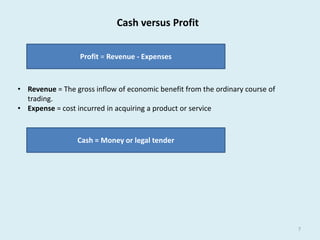 7 
Cash versus Profit 
Profit = Revenue - Expenses 
• Revenue = The gross inflow of economic benefit from the ordinary course of 
trading. 
• Expense = cost incurred in acquiring a product or service 
Cash = Money or legal tender 
 