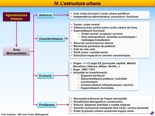 Definició

 Unió ciutat principal i nuclis urbans perifèrics
 Independència administrativa, econòmica i funcional

Característiques

 Centre: ciutat central
 Influència àrea central sobre nuclis urbans de l'àrea
 Especialització funcional:
• Ciutat central: ocupació i servicis
• Àrea metropolitana: activitats econòmiques i
habitatges treballadors
 Xarxa de comunicacions directa
 Moviments pendulars de població
 Estil de vida urbà
 Perfil: joves i varietat social
 Estructura espacial en corones concèntriques

Evolució

 Origen: 1r 1/3 segle XX (principals capitals: Madrid,
Barcelona, València, Bilbao, Sevilla…)
 Auge: 1960 i 1975
 Actualitat en transformació:
• Expansió territorial
• Descentralització població i activitats
econòmiques
• Creixent dotació infraestructures i servicis
• Especialització d'activitats.

Problemes

Aglomeracions
Urbanes







Àrea
Metropolitana

Fran Cadenas – IES Joan Fuster (Bellreguard)

Necessitat ordenació de l'espai metropolità
Densificació demogràfica i constructiva
Solució: dispersar activitats a ciutats mitjanes
Garantir connexions transports dins l'àrea i xarxes nacionals
Evitar la pressió urbana conservant espais verds

 