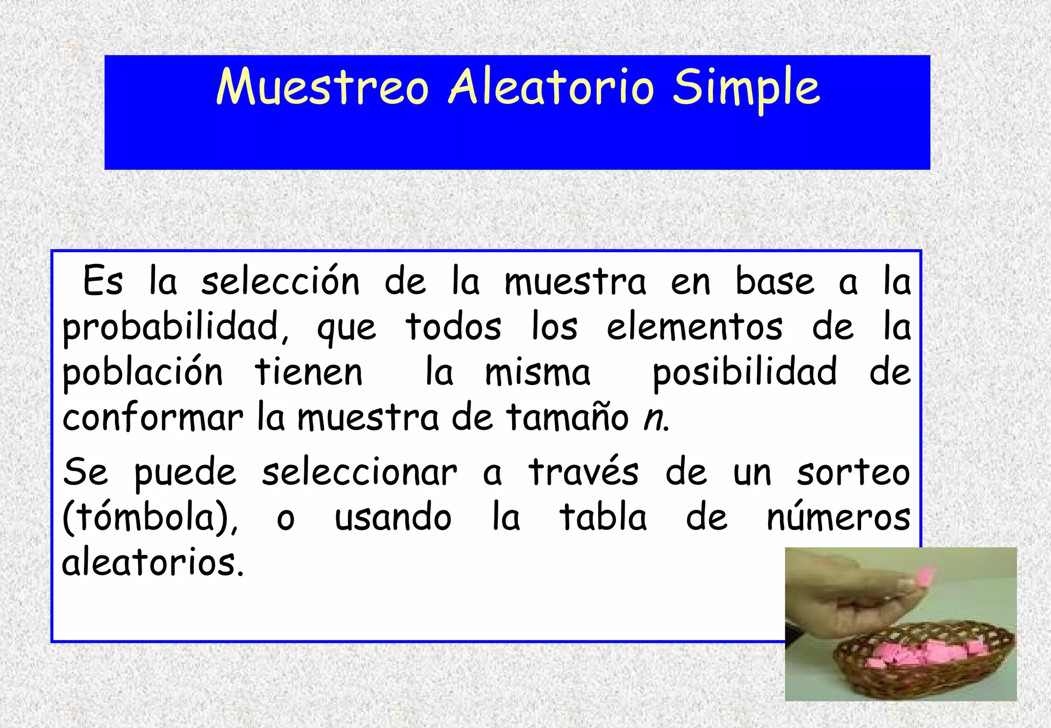 Muestreo Aleatorio Simple


 Es la selección de la muestra en base a la
probabilidad, que todos los elementos de la
población tienen   la misma     posibilidad de
conformar la muestra de tamaño n.
Se puede seleccionar a través de un sorteo
(tómbola), o usando la tabla de números
aleatorios.
 