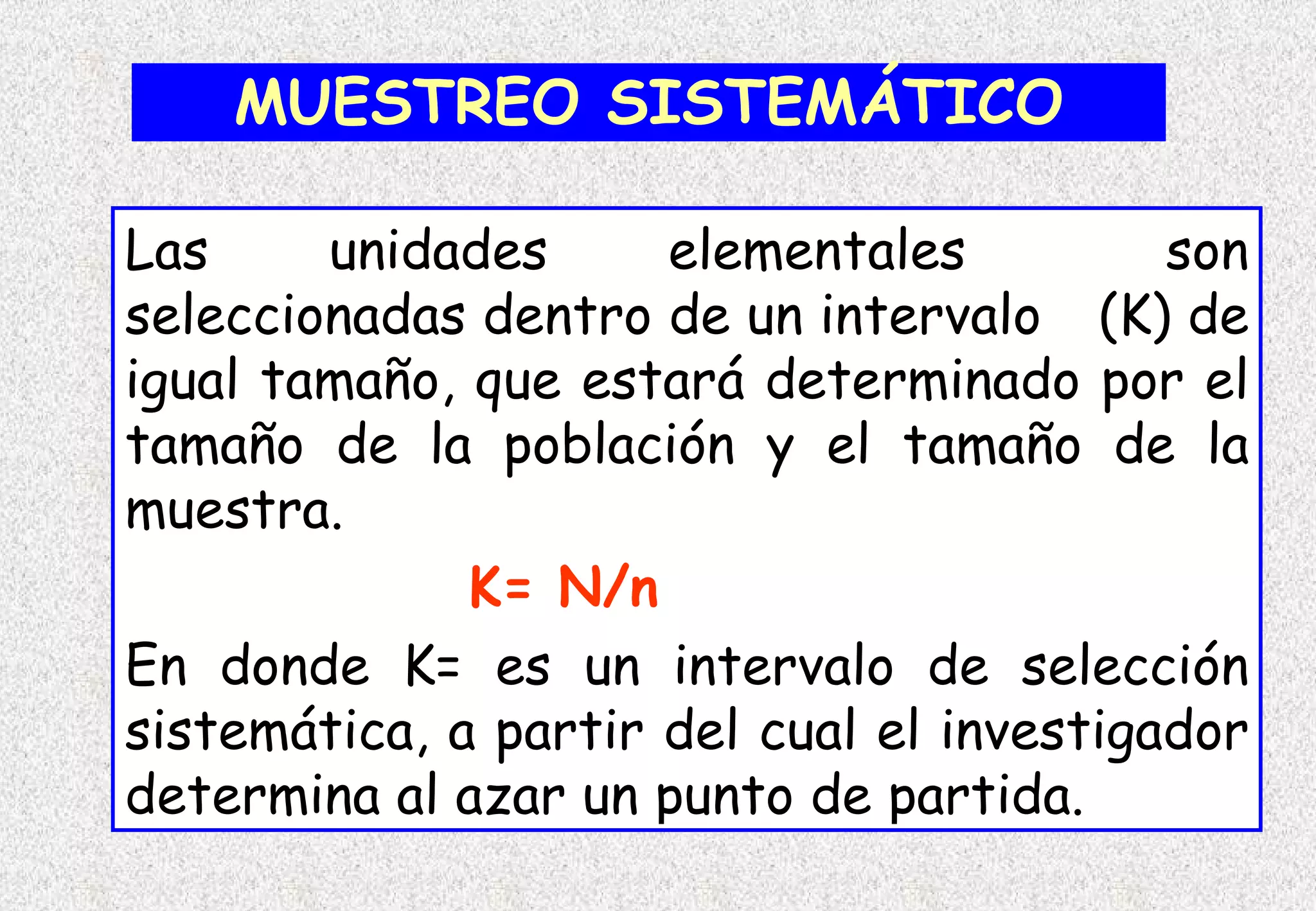 MUESTREO SISTEMÁTICO

Las     unidades      elementales          son
seleccionadas dentro de un intervalo (K) de
igual tamaño, que estará determinado por el
tamaño de la población y el tamaño de la
muestra.
              K= N/n
En donde K= es un intervalo de selección
sistemática, a partir del cual el investigador
determina al azar un punto de partida.
 