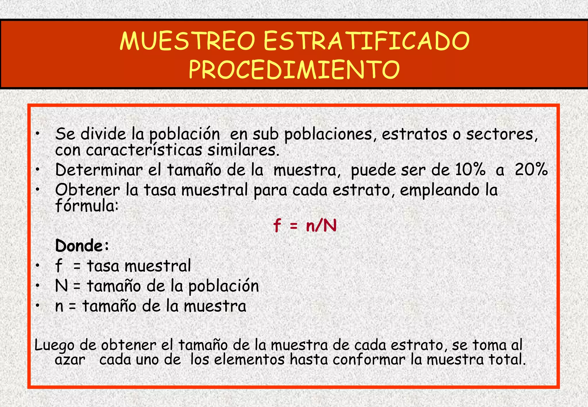 MUESTREO ESTRATIFICADO
               PROCEDIMIENTO

• Se divide la población en sub poblaciones, estratos o sectores,
  con características similares.
• Determinar el tamaño de la muestra, puede ser de 10% a 20%
• Obtener la tasa muestral para cada estrato, empleando la
  fórmula:
                               f = n/N
  Donde:
• f = tasa muestral
• N = tamaño de la población
• n = tamaño de la muestra

Luego de obtener el tamaño de la muestra de cada estrato, se toma al
   azar cada uno de los elementos hasta conformar la muestra total.
 