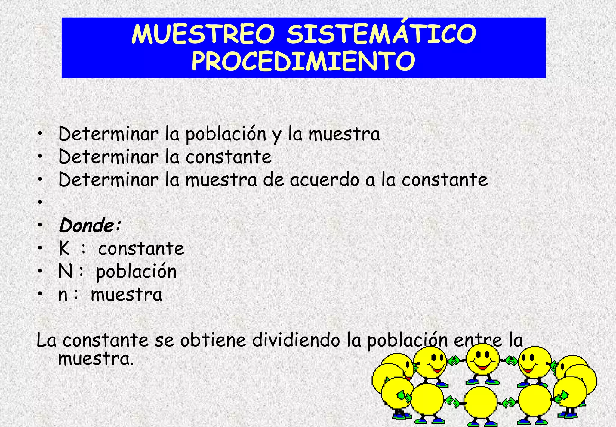 MUESTREO SISTEMÁTICO
              PROCEDIMIENTO

•   Determinar la población y la muestra
•   Determinar la constante
•   Determinar la muestra de acuerdo a la constante
•
•   Donde:
•   K : constante
•   N : población
•   n : muestra

La constante se obtiene dividiendo la población entre la
  muestra.
 